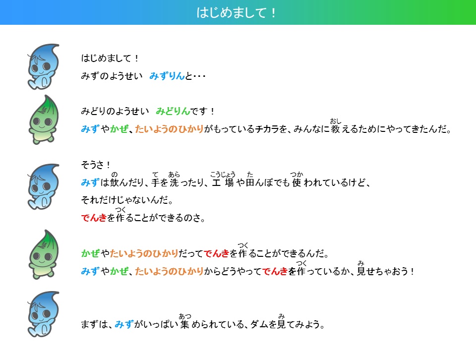 はじめまして！みずのようせい　みずりんと、みどりのようせい　みどりんです。みずやかぜ、たいようのひかりがもっているちからをみんなにおしえるためにやってきたんだ。そうさ！みずはのんだり、てをあらったり、こうじょうやたんぼでもつかわれているけど、それだけじゃないんだ。でんきをつくることができるのさ。かぜやたいようのひかりだってでんきをつくることができるんだ。みずやかぜ、たいようのひかりからどうやってでんきをつくっているかみせちゃおう！まずは、みずがいっぱいあつめられている、だむをみてみよう。