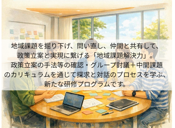 地域課題を掘り下げ、問い直し、仲間と共有して、 政策立案と実現に繋げる「地域課題解決力」。 政策立案の手法等の確認・グループ討議＋中間課題のカリキュラムを通じて 探求と対話のプロセスを学ぶ、 新たな研修プログラムです。